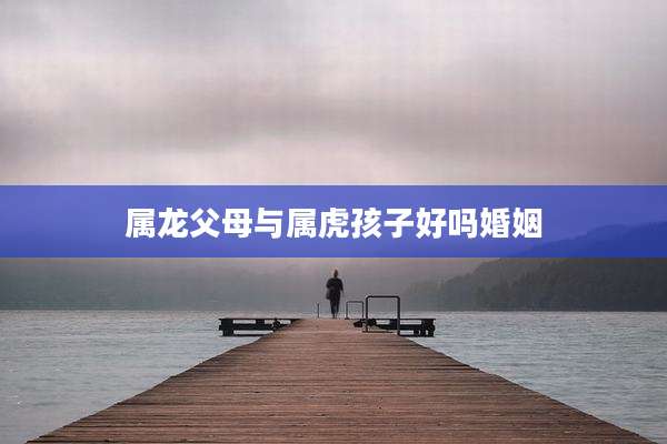 属龙父母与属虎孩子好吗婚姻