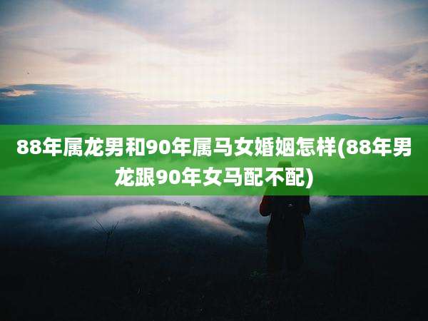 88年属龙男和90年属马女婚姻怎样(88年男龙跟90年女马配不配)