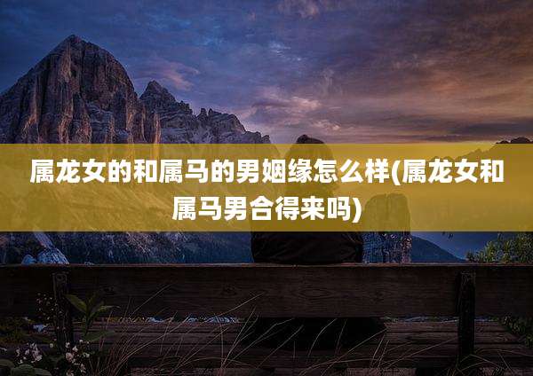 属龙女的和属马的男姻缘怎么样(属龙女和属马男合得来吗)