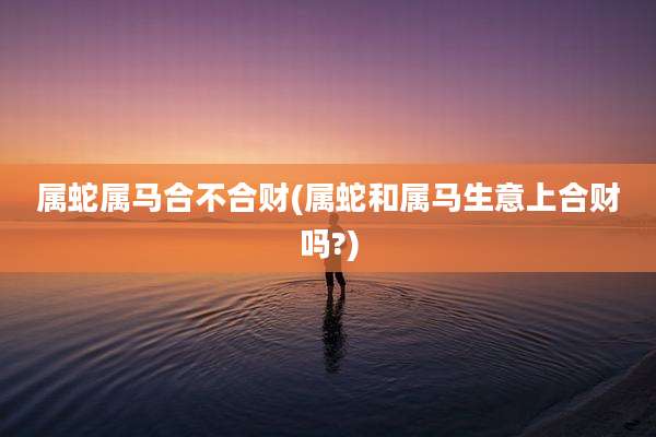 属蛇属马合不合财(属蛇和属马生意上合财吗?)