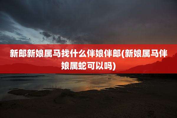 新郎新娘属马找什么伴娘伴郎(新娘属马伴娘属蛇可以吗)