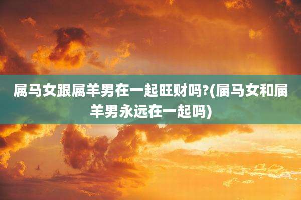 属马女跟属羊男在一起旺财吗?(属马女和属羊男永远在一起吗)