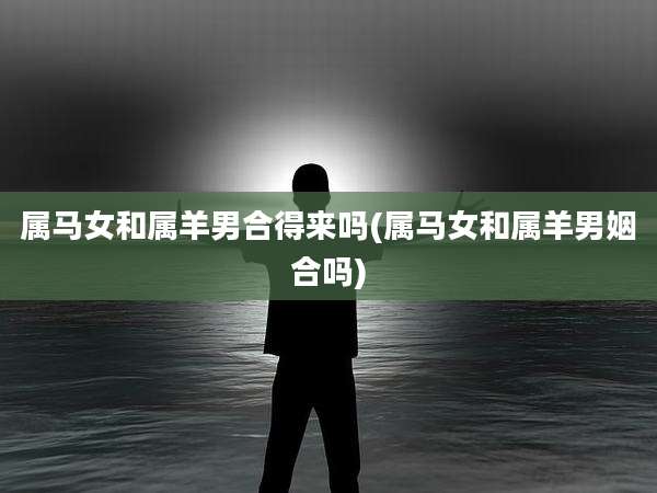 属马女和属羊男合得来吗(属马女和属羊男姻合吗)