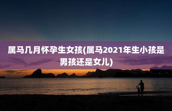 属马几月怀孕生女孩(属马2021年生小孩是男孩还是女儿)