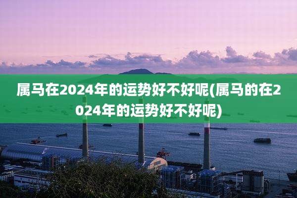 属马在2024年的运势好不好呢(属马的在2024年的运势好不好呢)