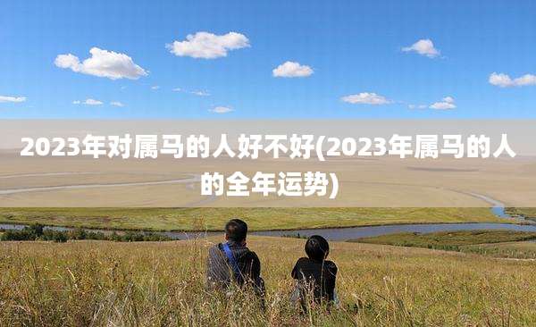 2023年对属马的人好不好(2023年属马的人的全年运势)