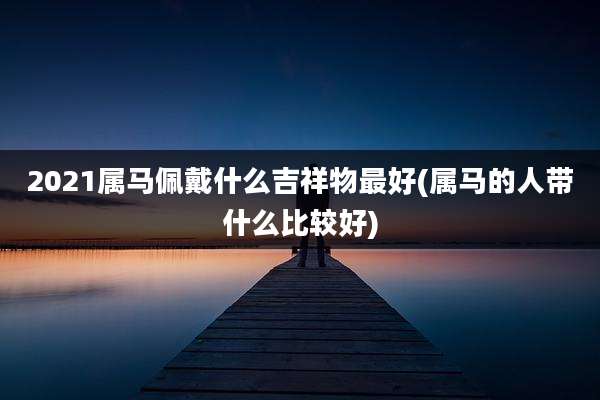 2021属马佩戴什么吉祥物最好(属马的人带什么比较好)