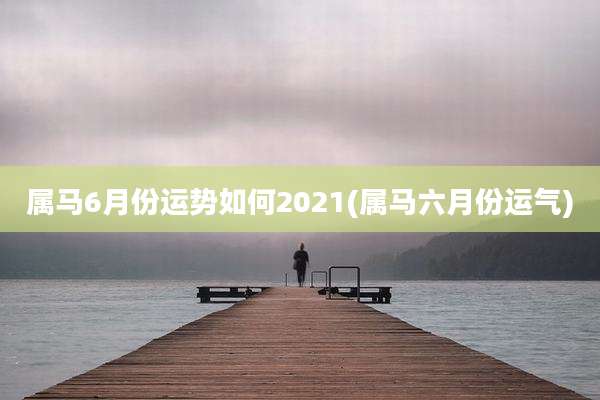 属马6月份运势如何2021(属马六月份运气)