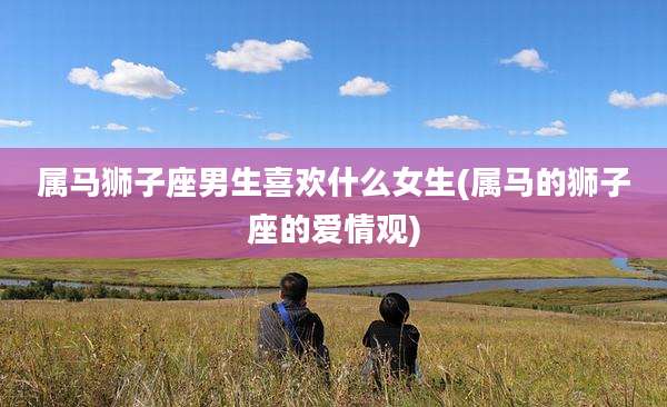 属马狮子座男生喜欢什么女生(属马的狮子座的爱情观)