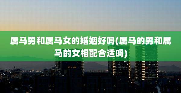 属马男和属马女的婚姻好吗(属马的男和属马的女相配合适吗)