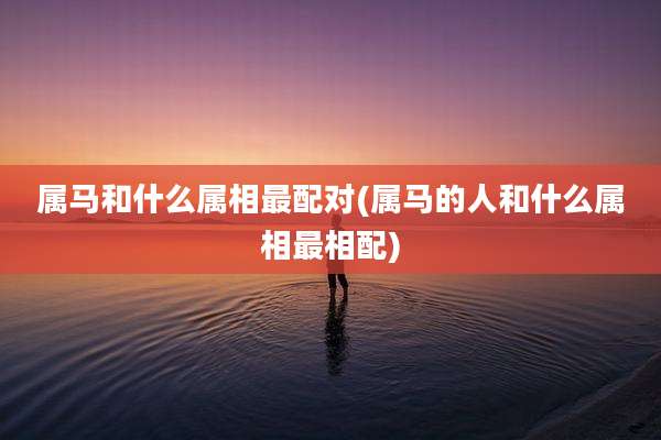 属马和什么属相最配对(属马的人和什么属相最相配)