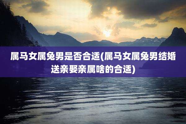 属马女属兔男是否合适(属马女属兔男结婚送亲娶亲属啥的合适)