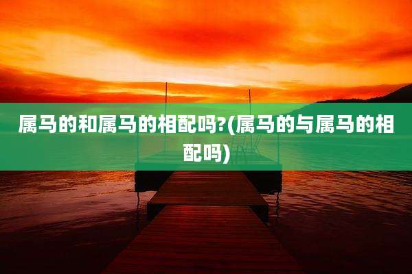 属马的和属马的相配吗?(属马的与属马的相配吗)