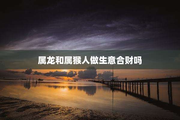 属龙和属猴人做生意合财吗