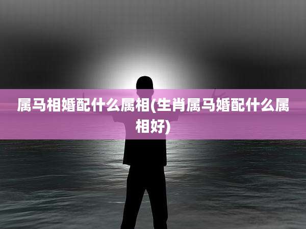 属马相婚配什么属相(生肖属马婚配什么属相好)