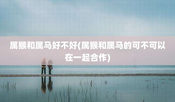 属猴和属马好不好(属猴和属马的可不可以在一起合作)