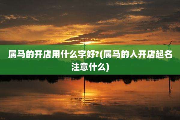 属马的开店用什么字好?(属马的人开店起名注意什么)