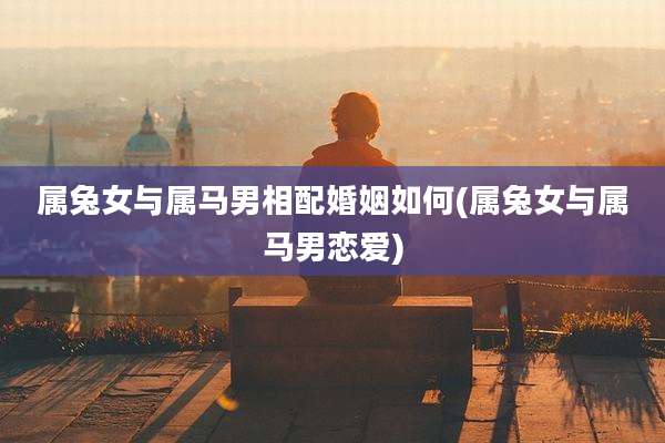 属兔女与属马男相配婚姻如何(属兔女与属马男恋爱)