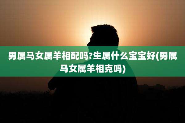 男属马女属羊相配吗?生属什么宝宝好(男属马女属羊相克吗)