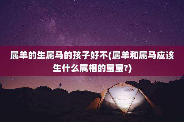 属羊的生属马的孩子好不(属羊和属马应该生什么属相的宝宝?)