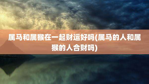 属马和属猴在一起财运好吗(属马的人和属猴的人合财吗)