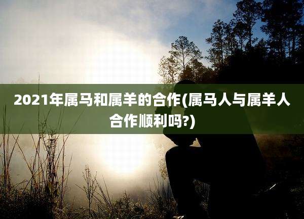 2021年属马和属羊的合作(属马人与属羊人合作顺利吗?)