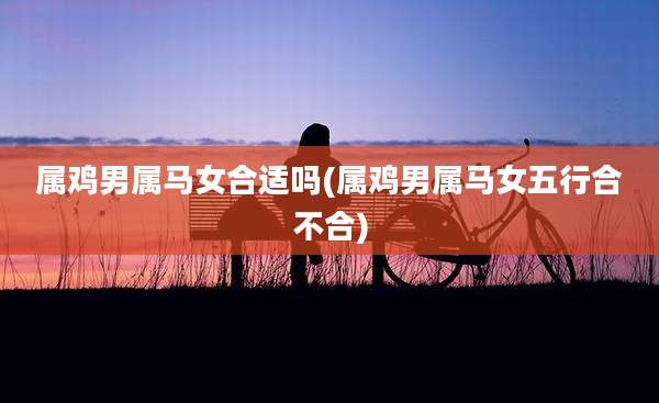 属鸡男属马女合适吗(属鸡男属马女五行合不合)