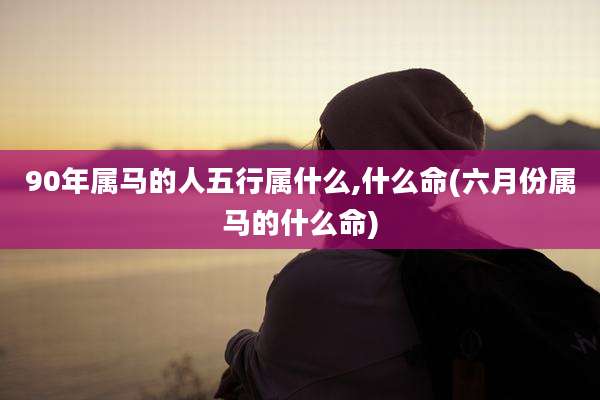 90年属马的人五行属什么,什么命(六月份属马的什么命)