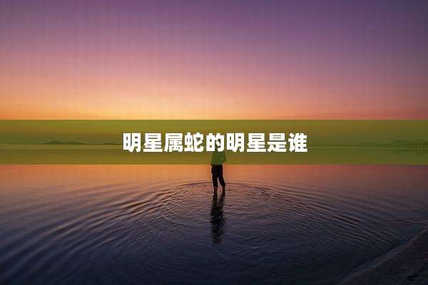 明星属蛇的明星是谁