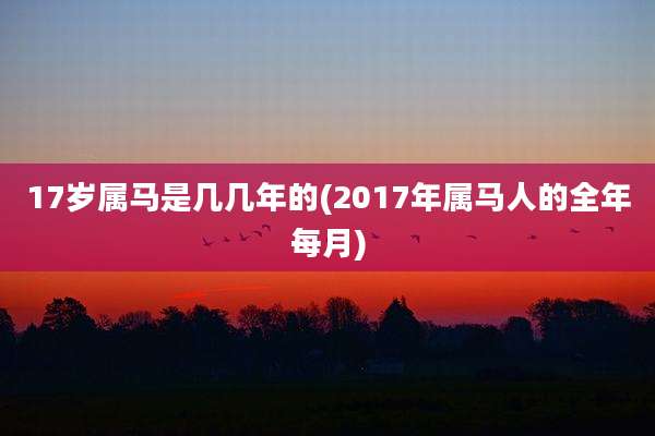 17岁属马是几几年的(2017年属马人的全年每月)