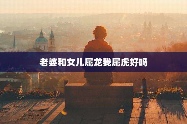 老婆和女儿属龙我属虎好吗
