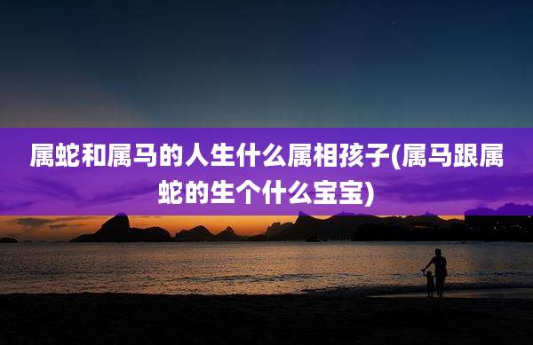 属蛇和属马的人生什么属相孩子(属马跟属蛇的生个什么宝宝)