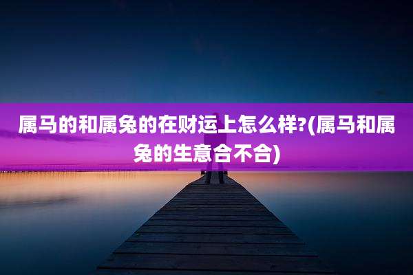 属马的和属兔的在财运上怎么样?(属马和属兔的生意合不合)