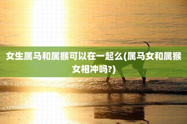女生属马和属猴可以在一起么(属马女和属猴女相冲吗?)