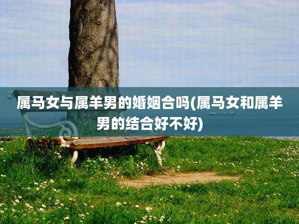 属马女与属羊男的婚姻合吗(属马女和属羊男的结合好不好)