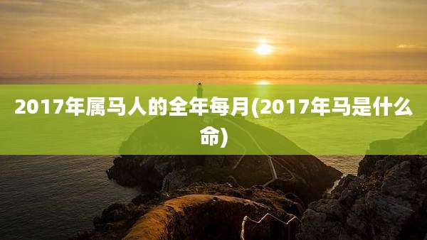 2017年属马人的全年每月(2017年马是什么命)