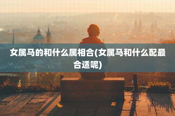 女属马的和什么属相合(女属马和什么配最合适呢)