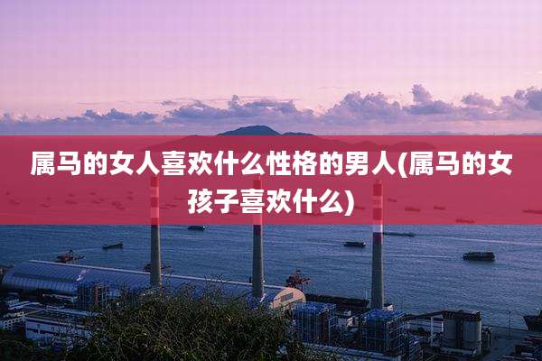 属马的女人喜欢什么性格的男人(属马的女孩子喜欢什么)