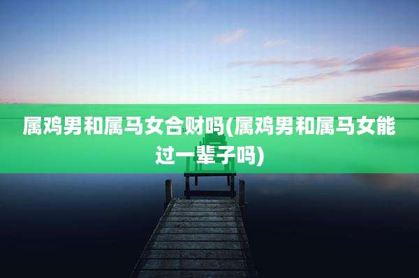 属鸡男和属马女合财吗(属鸡男和属马女能过一辈子吗)