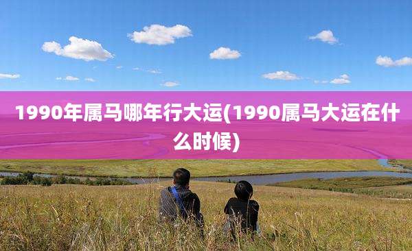 1990年属马哪年行大运(1990属马大运在什么时候)