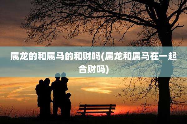属龙的和属马的和财吗(属龙和属马在一起合财吗)