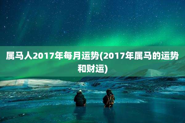 属马人2017年每月运势(2017年属马的运势和财运)