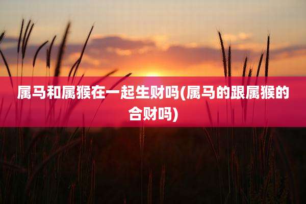 属马和属猴在一起生财吗(属马的跟属猴的合财吗)