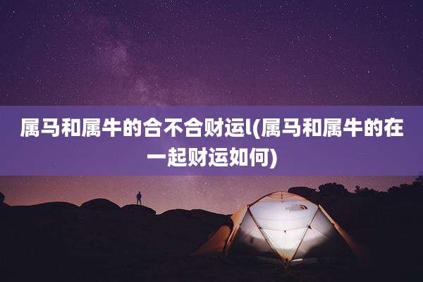 属马和属牛的合不合财运l(属马和属牛的在一起财运如何)