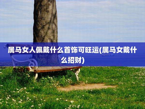 属马女人佩戴什么首饰可旺运(属马女戴什么招财)