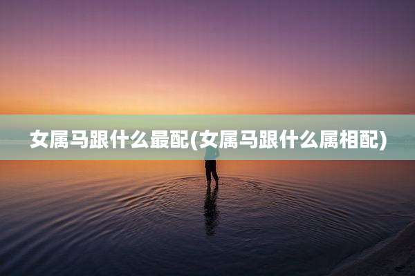 女属马跟什么最配(女属马跟什么属相配)