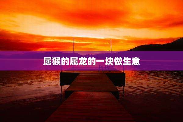 属猴的属龙的一块做生意