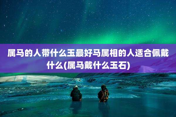 属马的人带什么玉最好马属相的人适合佩戴什么(属马戴什么玉石)