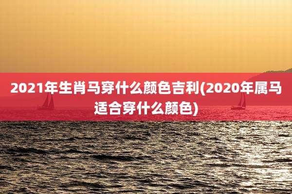 2021年生肖马穿什么颜色吉利(2020年属马适合穿什么颜色)