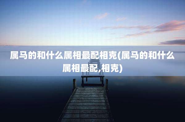 属马的和什么属相最配相克(属马的和什么属相最配,相克)